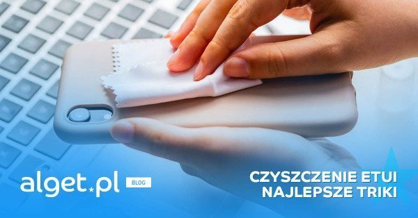 Jak wyczyścić etui na telefon? Poznaj najlepsze sposoby!